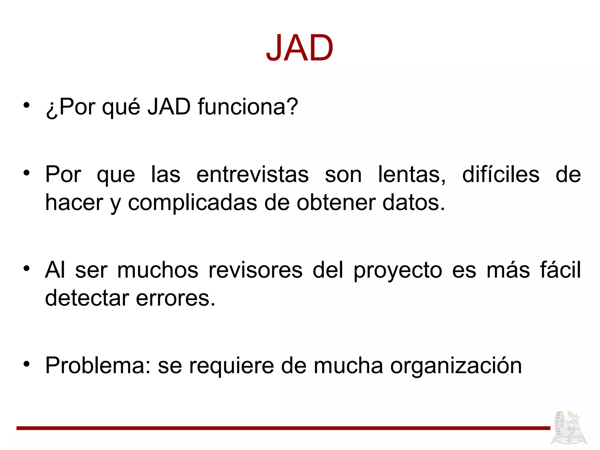 JAD
• ¿Por qué JAD funciona?
• Por que las entrevistas son lentas, difíciles de
hacer y complicadas de obtener datos.
• Al ser muchos revisores del proyecto es más fácil
detectar errores.
• Problema: se requiere de mucha organización
 