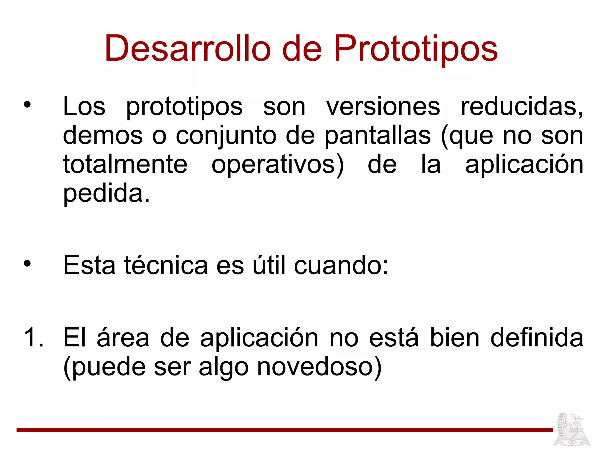 Desarrollo de Prototipos
• Los prototipos son versiones reducidas,
demos o conjunto de pantallas (que no son
totalmente operativos) de la aplicación
pedida.
• Esta técnica es útil cuando:
1. El área de aplicación no está bien definida
(puede ser algo novedoso)
 