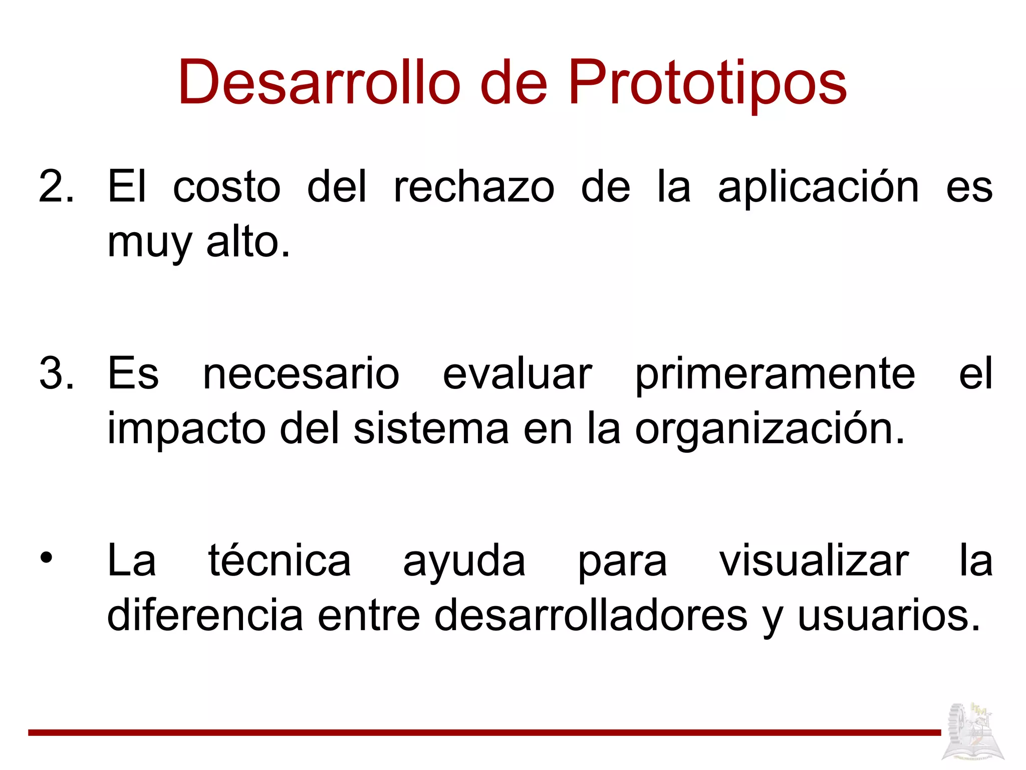 Desarrollo de Prototipos
2. El costo del rechazo de la aplicación es
muy alto.
3. Es necesario evaluar primeramente el
impacto del sistema en la organización.
• La técnica ayuda para visualizar la
diferencia entre desarrolladores y usuarios.
 