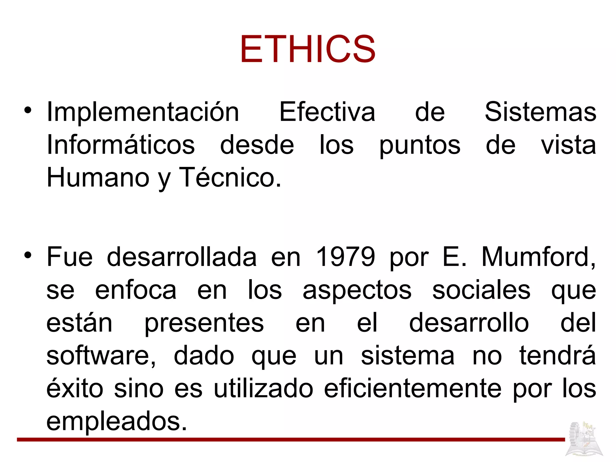 ETHICS
• Implementación Efectiva de Sistemas
Informáticos desde los puntos de vista
Humano y Técnico.
• Fue desarrollada en 1979 por E. Mumford,
se enfoca en los aspectos sociales que
están presentes en el desarrollo del
software, dado que un sistema no tendrá
éxito sino es utilizado eficientemente por los
empleados.
 