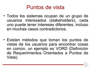 Puntos de vista
• Todos los sistemas ocupan de un grupo de
usuarios interesados (stakeholders), cada
uno puede tener intereses diferentes, incluso
en muchas casos contradictorios.
• Existen métodos que toman los puntos de
vistas de los usuarios para encontrar cosas
en común, un ejemplo es VORD (Definición
de Requerimientos Orientados a Puntos de
Vista).
 