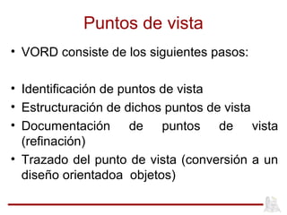 Puntos de vista
• VORD consiste de los siguientes pasos:
• Identificación de puntos de vista
• Estructuración de dichos puntos de vista
• Documentación de puntos de vista
(refinación)
• Trazado del punto de vista (conversión a un
diseño orientadoa objetos)
 