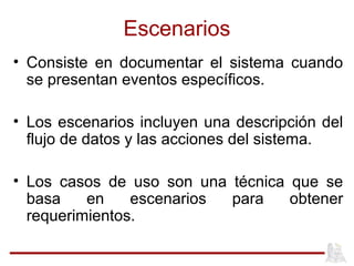 Escenarios
• Consiste en documentar el sistema cuando
se presentan eventos específicos.
• Los escenarios incluyen una descripción del
flujo de datos y las acciones del sistema.
• Los casos de uso son una técnica que se
basa en escenarios para obtener
requerimientos.
 