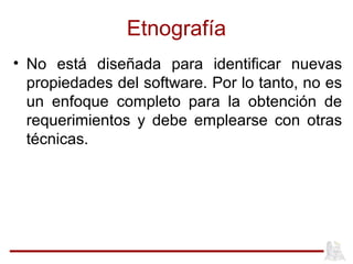 Etnografía
• No está diseñada para identificar nuevas
propiedades del software. Por lo tanto, no es
un enfoque completo para la obtención de
requerimientos y debe emplearse con otras
técnicas.
 