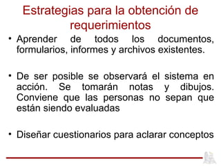 Estrategias para la obtención de
requerimientos
• Aprender de todos los documentos,
formularios, informes y archivos existentes.
• De ser posible se observará el sistema en
acción. Se tomarán notas y dibujos.
Conviene que las personas no sepan que
están siendo evaluadas
• Diseñar cuestionarios para aclarar conceptos
 