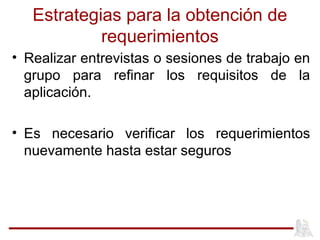 Estrategias para la obtención de
requerimientos
• Realizar entrevistas o sesiones de trabajo en
grupo para refinar los requisitos de la
aplicación.
• Es necesario verificar los requerimientos
nuevamente hasta estar seguros
 