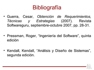 Bibliografía
• Guerra, Cesar, Obtención de Requerimientos,
Técnicas y Estrategias (2007). Revista
Softwareguru, septiembre-octubre 2007, pp. 28-31.
• Pressman, Roger, “Ingeniería del Software”, quinta
edición
• Kendall, Kendall, “Análisis y Diseño de Sistemas”,
segunda edición.
 