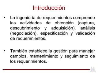 Introducción
• La ingeniería de requerimientos comprende
las actividades de obtención (captura,
descubrimiento y adquisición), análisis
(negociación), especificación y validación
de requerimientos.
• También establece la gestión para manejar
cambios, mantenimiento y seguimiento de
los requerimientos.
 