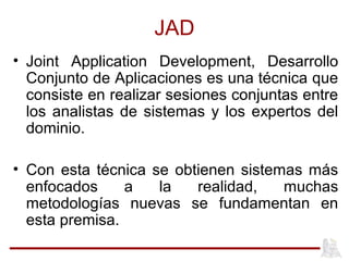 JAD
• Joint Application Development, Desarrollo
Conjunto de Aplicaciones es una técnica que
consiste en realizar sesiones conjuntas entre
los analistas de sistemas y los expertos del
dominio.
• Con esta técnica se obtienen sistemas más
enfocados a la realidad, muchas
metodologías nuevas se fundamentan en
esta premisa.
 