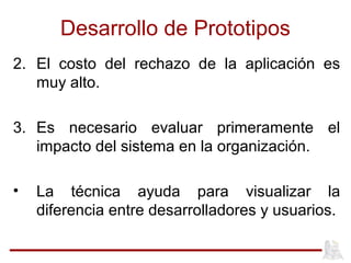 Desarrollo de Prototipos
2. El costo del rechazo de la aplicación es
muy alto.
3. Es necesario evaluar primeramente el
impacto del sistema en la organización.
• La técnica ayuda para visualizar la
diferencia entre desarrolladores y usuarios.
 