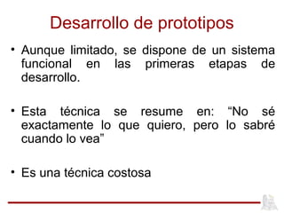 Desarrollo de prototipos
• Aunque limitado, se dispone de un sistema
funcional en las primeras etapas de
desarrollo.
• Esta técnica se resume en: “No sé
exactamente lo que quiero, pero lo sabré
cuando lo vea”
• Es una técnica costosa
 