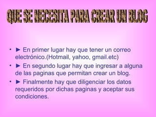►  En primer lugar hay que tener un correo electrónico.(Hotmail, yahoo, gmail.etc) ►  En segundo lugar hay que ingresar a alguna de las paginas que permitan crear un blog. ►  Finalmente hay que diligenciar los datos requeridos por dichas paginas y aceptar sus condiciones. QUE SE NECESITA PARA CREAR UN BLOG 