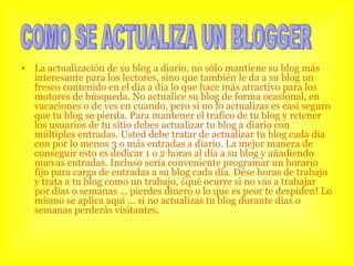 La actualización de su blog a diario, no sólo mantiene su blog más interesante para los lectores, sino que también le da a su blog un fresco contenido en el día a día lo que hace más atractivo para los motores de búsqueda. No actualice su blog de forma ocasional, en vacaciones o de ves en cuando, pero si no lo actualizas es casi seguro que tu blog se pierda. Para mantener el trafico de tu blog y retener los usuarios de tu sitio debes actualizar tu blog a diario con múltiples entradas. Usted debe tratar de actualizar tu blog cada día con por lo menos 3 o más entradas a diario. La mejor manera de conseguir esto es dedicar 1 o 2 horas al día a su blog y añadiendo nuevas entradas. Incluso sería conveniente programar un horario fijo para carga de entradas a su blog cada día. Dése horas de trabajo y trata a tu blog como un trabajo, ¿qué ocurre si no vas a trabajar por días o semanas ... pierdes dinero o lo que es peor te despiden! Lo mismo se aplica aquí ... si no actualizas tu blog durante días o semanas perderás visitantes.  COMO SE ACTUALIZA UN BLOGGER 
