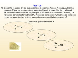 RESTOS Caramelos que tenía Daniel: x Daniel ha regalado 3/4 de sus caramelos a su amigo Adrián. A su vez, Adrián ha  regalado 2/3 de esos caramelos a su amiga Noemí. Y Noemí ha dado a Daniel,  sin saber que eran suyos en un principio, la mitad de sus caramelos, es decir, 10.  ¿Cuántos caramelos tenía Daniel?.¿Y cuántos tiene ahora?.¿Cuántos se tiene que  comer para que los tres amigos tengan la misma cantidad de caramelos?  