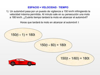 ESPACIO = VELOCIDAD · TIEMPO Un automóvil pasa por un puesto de vigilancia a 150 km/h infringiendo la  velocidad máxima permitida. Al minuto sale en su persecución una moto  a 180 km/h. ¿Cuánto tiempo tardará la moto en alcanzar el automóvil? Horas que tardará la moto en alcanzar al automóvil: t 150(t  +  1/60) = 180t 150(t  +  1) = 180t 150(t  +  60) = 180t 