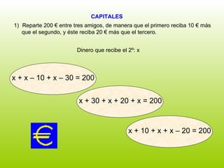 CAPITALES  Dinero que recibe el 2º: x Reparte 200 € entre tres amigos, de manera que el primero reciba 10 € más  que el segundo, y éste reciba 20 € más que el tercero. x + 10 + x + x – 20 = 200 x + x – 10 + x – 30 = 200 x + 30 + x + 20 + x = 200 