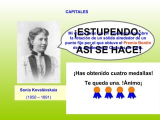 CAPITALES ¿SIGUES? Sonia Kovalévskaia   (1850 – 1891)   Mi mayor éxito fue mi investigación sobre  la rotación de un sólido alrededor de un  punto fijo por el que obtuve el  Premio Bordin   de la Academia de Ciencias de París.   ¡ESTUPENDO;  ASÍ SE HACE! SÍ NO ¡Has obtenido cuatro medallas! Te queda una. !Ánimo¡ 