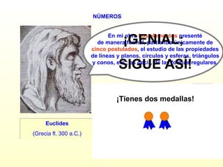 NÚMEROS Euclides (Grecia fl. 300 a.C.) ¿SIGUES? En mi obra  Los elementos  presenté  de manera formal, partiendo únicamente de  cinco postulados , el estudio de las propiedades  de líneas y planos, círculos y esferas, triángulos  y conos, etc.; es decir, de las formas regulares.  ¡GENIAL;  SIGUE ASÍ! SÍ NO ¡Tienes dos medallas! 