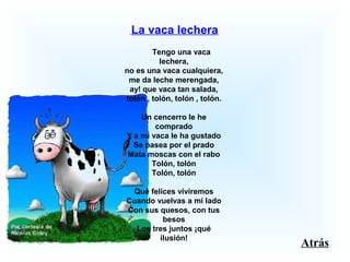  La vaca lechera
       Tengo una vaca 
lechera,
no es una vaca cualquiera,
me da leche merengada,
ay! que vaca tan salada,
tolón , tolón, tolón , tolón.
Un cencerro le he 
comprado
Y a mi vaca le ha gustado
Se pasea por el prado
Mata moscas con el rabo
Tolón, tolón
Tolón, tolón
Qué felices viviremos
Cuando vuelvas a mi lado
Con sus quesos, con tus 
besos
Los tres juntos ¡qué 
ilusión!
Atrás
 