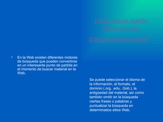 ¿Qué cosas puedo hacer en una búsqueda avanzada?   En la Web existen diferentes motores de búsqueda que pueden convertirse en un interesante punto de partida en el momento de buscar material en la Web.   Se puede seleccionar el idioma de la información, el formato, el dominio (.org, .edu, .Gob.), la antigüedad del material, así como también omitir en la búsqueda ciertas frases o palabras y puntualizar la búsqueda en determinados sitios Web.  