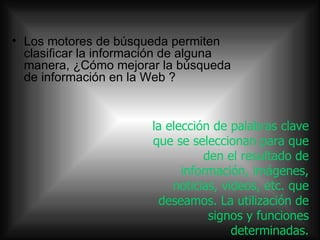 la elección de palabras clave que se seleccionan para que den el resultado de información, imágenes, noticias, videos, etc. que deseamos. La utilización de signos y funciones determinadas. Los motores de búsqueda permiten clasificar la información de alguna manera, ¿Cómo mejorar la búsqueda de información en la Web ?  