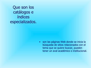 Que son los catálogos e índices especializados. son las páginas Web donde se inicia la búsqueda de sitios relacionados con el tema que se quiere buscar, pueden tener un aval académico o institucional. 