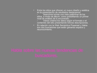 Habla sobre las nuevas tendencias de buscadores.   Entre los sitios que ofrecen un nuevo diseño y estética en la presentación de resultados destacamos: -         Searchme brinda una vista preliminar de los sitios, a modo de álbum, como posibilitando un primer nivel de análisis de lo encontrado. -         Viewzi ordena los datos según el formato o el contenido del sitio presentando breves descripciones.  En relación con la Web Semántica Powerset y Hakia son dos buscadores que están ganando espacio y reconocimiento. 
