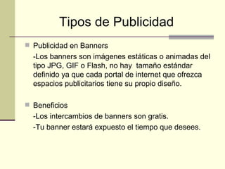 Tipos de Publicidad   Publicidad en Banners - Los banners son imágenes estáticas o animadas del tipo JPG, GIF o   Flash, no hay  tamaño estándar definido ya que cada portal de internet que ofrezca espacios publicitarios tiene su propio diseño. Beneficios -Los intercambios de banners son gratis. -Tu banner estará expuesto el tiempo que desees. 