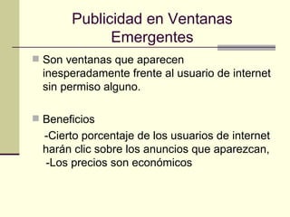 Publicidad en Ventanas Emergentes Son ventanas que aparecen inesperadamente frente al usuario de internet sin permiso   alguno. Beneficios -Cierto porcentaje de los usuarios de internet harán clic sobre los anuncios que aparezcan,  -Los precios son económicos  