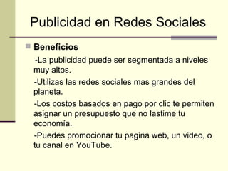 Publicidad en Redes Sociales   Beneficios -La publicidad puede ser segmentada a niveles muy altos. -Utilizas las redes sociales mas grandes del planeta. -Los costos basados en pago por clic te permiten asignar un presupuesto que no lastime tu economía. -Puedes promocionar tu pagina web, un video, o tu canal en YouTube. 