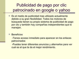 Publicidad de pago por clic patrocinado en google o yahoo Es el medio de publicidad mas utilizado actualmente debido a su gran flexibilidad. Todos los motores de búsqueda tienen su propio sistema de publicidad de pago por clic y también hay compañías independientes que lo manejan. Beneficios -Tienes acceso inmediato para aparecer en los enlaces patrocinados -Puedes tener diferentes anuncios y alternarlos para ver cual es el que te da el mejor rendimiento. 