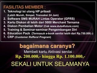 Rp. 200.000,- hingga Rp. 1.100.000,-
SEKALI UNTUK SELAMANYA
Membeli kartu Aktivasi senilai :
FASILITAS MEMBER :
1. Teknologi isi ulang HP pribadi
(Lebih Murah, Simpel, Transaksi 24 Jam)
2. Software SMS MURAH Lintas Operator (GPRS)
3. Kartu Diskon di lebih dari 5000 Merchant Ternama
4. Diskon Pembelian Motor (Cek www.duta4future.com)
5. Training & Seminar-seminar Pengembangan Diri
6. Education Pack (Termasuk e-book senilai lebih dari Rp.750.000,-)
7. CRP (Customer Refferal Program)
 