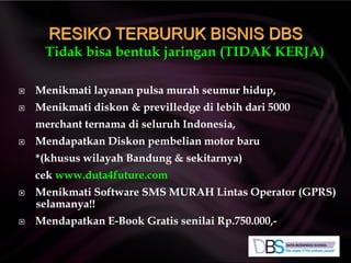 Tidak bisa bentuk jaringan (TIDAK KERJA)
 Menikmati layanan pulsa murah seumur hidup,
 Menikmati diskon & previlledge di lebih dari 5000
merchant ternama di seluruh Indonesia,
 Mendapatkan Diskon pembelian motor baru
*(khusus wilayah Bandung & sekitarnya)
cek www.duta4future.com
 Menikmati Software SMS MURAH Lintas Operator (GPRS)
selamanya!!
 Mendapatkan E-Book Gratis senilai Rp.750.000,-
RESIKO TERBURUK BISNIS DBS
 