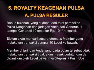 5. ROYALTY KEAGENAN PULSA
Bonus bulanan, yang di dapat dari total pembelian
Pulsa Keagenan dari jaringan Anda dari Generasi 1
sampai Generasi 10 sebesar Rp. 10,-/transaksi.
Sistem akan mencari secara otomatis Member yang
melakukan transaksi sampai 10 Level ke bawah.
Member di jaringan Anda yang pada bulan tersebut tidak
melakukan transaksi tidak akan masuk perhitungan dan
digantikan oleh Level bawahnya (Represi / Push Up)
A. PULSA REGULER
 