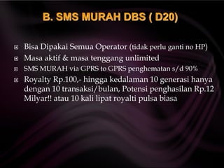  Bisa Dipakai Semua Operator (tidak perlu ganti no HP)
 Masa aktif & masa tenggang unlimited
 SMS MURAH via GPRS to GPRS penghematan s/d 90%
 Royalty Rp.100,- hingga kedalaman 10 generasi hanya
dengan 10 transaksi/bulan, Potensi penghasilan Rp.12
Milyar!! atau 10 kali lipat royalti pulsa biasa
B. SMS MURAH DBS ( D20)
 