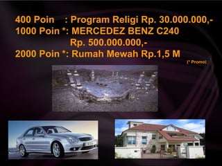 400 Poin : Program Religi Rp. 30.000.000,-
1000 Poin *: MERCEDEZ BENZ C240
Rp. 500.000.000,-
2000 Poin *: Rumah Mewah Rp.1,5 M
(* Promo)
 