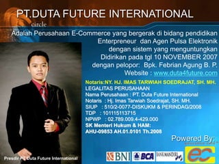 PT.DUTA FUTURE INTERNATIONAL
Adalah Perusahaan E-Commerce yang bergerak di bidang pendidikan
Enterpreneur dan Agen Pulsa Elektronik
dengan sistem yang menguntungkan
Didirikan pada tgl 10 NOVEMBER 2007
dengan pelopor: Bpk. Febrian Agung B. P.
Website : www.duta4future.com
Presdir PT Duta Future International
Notaris:NY. HJ. IMAS TARWIAH SOEDRAJAT, SH. MH.
LEGALITAS PERUSAHAAN
Nama Perusahaan : PT. Duta Future International
Notaris : Hj. Imas Tarwiah Soedrajat, SH. MH.
SIUP : 510/2-0077-DISKUKM & PERINDAG/2008
TDP : 101115113715
NPWP : 02.789.009.4-429.000
SK Menteri Hukum & HAM:
AHU-09853 AH.01.0101 Th.2008
Powered By:
 