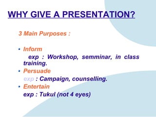WHY GIVE A PRESENTATION? 3 Main Purposes : Inform exp : Workshop,  semminar ,   in class training. Persuade exp   : Campaign, counsel ling . Entertain exp : Tukul (not 4 eyes) 