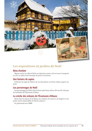 ❅ 
❄ 
❆ 
Rêve d’enfant 
Depuis son lit, la veille de Noël, un enfant des années 1950 se trouve transporté 
en rêve au milieu d’une boutique de jouets à l’ancienne. 
Une histoire de sapins 
L’histoire du sapin de Noël et de ses décorations au fil des siècles jusqu’à nos 
jours. 
Les personnages de Noël 
Les personnages de Noël vêtus de leurs plus beaux atours. Ils ont été créés par 
la costumière de l’écomusée d’Alsace. 
La crèche des artisans de l’écomusée d’Alsace 
Située dans la maison de la fileuse, les créations du charron, du forgeron et du 
potier seront emmitouflées de fils de couleurs ! 
En partenariat avec DMC. 
❆ 
Dossier de presse «Rêves & Veillées» Écomusée d’Alsace du 29 novembre 2014 au 4 janvier 2015 10 
 