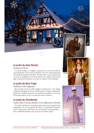 ❅ 
❄ 
❆ 
Le jardin du Saint Nicolas 
écomusée d’Alsace 
Un jardin ludique et magique évoquant les souvenirs d’enfance, 
la gourmandise et les jouets d’autrefois. C’est une réinterprétation 
des attributs populaires du Saint Nicolas dans ce que la modernité 
a retenu de sa légende. Il est le protecteur des enfants, celui qui les 
gâte, celui qu’ils attendent en rêvant de cadeaux et de friandises. 
Le jardin du Hans Trapp 
Guillaume Fruh, Selfgarden 
Qui connaît l’antre du Hans Trapp, le charbonnier ? Au village, 
on parle d’étranges bruits de chaînes dans un château abandonné, 
là-bas. Il y a d’abord des murs et un jardin broussailleux à traverser. 
D’étranges objets ont été vus dans des lueurs soufrées… 
Le jardin du Christkindel 
Josiane Rinn et Nicolas Houdin, Cie Les Bâtisseurs d’instants 
Un jardin mystérieux et poétique porté par le personnage le plus 
énigmatique de cette période de Noël, le Christkindel. Immense 
lustre tournoyant, tulle blanc, jeux de lumière et gourmandise… 
Une installation féerique rien que pour les enfants sages ! 
❆ 
Dossier de presse «Rêves & Veillées» Écomusée d’Alsace du 29 novembre 2014 au 4 janvier 2015 11 
 
