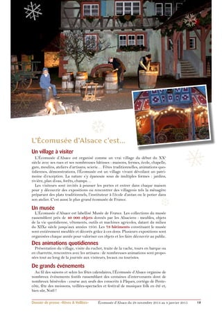 ❅ 
❄ 
❆ 
❅ ❆ 
Un village à visiter 
L’Écomusée d’Alsace est organisé comme un vrai village du début du XXe 
siècle avec ses rues et ses nombreuses bâtisses : maisons, fermes, école, chapelle, 
gare, moulins, ateliers d’artisans, scierie… Fêtes traditionnelles, animations quo-tidiennes, 
démonstrations, l’écomusée est un village vivant dévoilant un patri-moine 
d’exception. La nature s’y épanouie sous de multiples formes : jardins, 
rivière, plan d’eau, forêts, champs… 
Les visiteurs sont invités à pousser les portes et entrer dans chaque maison 
pour y découvrir des expositions ou rencontrer des villageois tels la ménagère 
préparant des plats traditionnels, l’instituteur à l’école d’antan ou le potier dans 
son atelier. C’est aussi le plus grand écomusée de France. 
Un musée 
L’Écomusée d’Alsace est labellisé Musée de France. Les collections du musée 
rassemblent près de 40 000 objets donnés par les Alsaciens : meubles, objets 
de la vie quotidienne, vêtements, outils et machines agricoles, datant du milieu 
du XIXe siècle jusqu’aux années 1950. Les 73 bâtiments constituant le musée 
sont entièrement meublés et décorés grâce à ces dons. Plusieurs expositions sont 
organisées chaque année pour valoriser ces objets et les faire découvrir au public. 
Des animations quotidiennes 
Présentation du village, visite du rucher, traite de la vache, tours en barque ou 
en charrette, rencontres avec les artisans : de nombreuses animations sont propo-sées 
tout au long de la journée aux visiteurs, locaux ou touristes. 
❆ 
De grands événements 
Au fil des saisons et selon les fêtes calendaires, l’Écomusée d’Alsace organise de 
nombreux événements festifs rassemblant des centaines d’intervenants dont de 
nombreux bénévoles : course aux oeufs des conscrits à Pâques, cortège de Pente-côte, 
fête des moissons, veillées-spectacles et festival de musiques folk en été et, 
bien sûr, Noël ! 
Dossier de presse «Rêves & Veillées» Écomusée d’Alsace du 29 novembre 2014 au 4 janvier 2015 12 
 