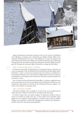 ❄ 
❄ 
❄ 
Après de laborieuses recherches, le projet se fixe sur un terrain à mi-distance 
entre Mulhouse et Colmar, mis à disposition par Gilbert Fricker, Maire de la 
commune d’Ungersheim. C’est sur ce lieu abîmé par les rejets de saumure des 
mines de potasse, situé loin du village et de tout flux touristique, que les bénévoles 
entreprennent de reconstruire les maisons démontées dans les villages du Sund-gau. 
Par l’énergie du visionnaire Marc Grodwohl, une utopie devient réalité… 
1980 : reconstruction de la 1ère maison 
La maison de journalier de Koetzingue est la première maison construite sur 
ce site en septembre 1980. Le Président du Conseil Général du Haut-Rhin, Henri 
Goetschy, a « testé », à travers la construction de cette maison, la compétence et 
la ténacité des bénévoles. Au vu du résultat, le Département instaure un partena-riat 
durable avec l’association et la construction du musée se poursuit jusqu’à son 
❆ 
ouverture, en 1984. 
Avec le soutien du Conseil Général du Haut-Rhin, 19 maisons supplémentaires 
sont reconstruites sur le site. Les principaux types d’architecture alsacienne sont 
représentés, sélectionnés en fonction de leur représentativité par rapport à un 
terroir, à une époque, à un groupe social. 
1984 : ouverture au public 
L’Écomusée d’Alsace ouvre au public le 1er juin 1984 ; il est inauguré peu de 
temps après par le Ministre de la Culture de l’époque, M. Jack Lang. 
Le musée compte alors une petite vingtaine de bâtiments inachevés mais le 
succès est aussitôt au rendez-vous. Les 75 000 visiteurs de la première année 
apportent non seulement l’encouragement à continuer mais aussi des milliers 
d’objets qui constituent le début des aménagements intérieurs des bâtiments : 
meubles, vêtements, documents, photographies... 
❅ 
❆ 
❅ 
Dossier de presse «Rêves & Veillées» Écomusée d’Alsace du 29 novembre 2014 au 4 janvier 2015 14 
 