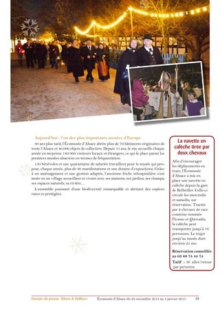 ❄ 
❆ 
❆ 
Aujourd’hui : l’un des plus importants musées d’Europe 
30 ans plus tard, l’Écomusée d’Alsace abrite plus de 70 bâtiments originaires de 
toute l’Alsace et 40 000 objets de collection. Depuis 15 ans, le site accueille chaque 
année en moyenne 180 000 visiteurs locaux et étrangers, ce qui le place parmi les 
premiers musées alsaciens en termes de fréquentation. 
150 bénévoles et une quarantaine de salariés travaillent pour le musée qui pro-pose, 
chaque année, plus de 80 manifestations et une dizaine d’expositions. Grâce 
❆ 
à un aménagement et une gestion adaptés, l’ancienne friche inhospitalière s’est 
muée en un village accueillant et vivant avec ses maisons, ses jardins, ses champs, 
ses espaces naturels, sa rivière… 
L’ensemble jouissant d’une biodiversité remarquable et abritant des espèces 
rares et protégées. 
La navette en 
calèche tirée par 
deux chevaux 
Afin d’encourager 
les déplacements en 
train, l’Écomusée 
d’Alsace a mis en 
place une navette en 
calèche depuis la gare 
de Bollwiller. Celle-ci 
circule les mercredis 
et samedis, sur 
réservation. Tractée 
par 2 chevaux de race 
comtoise nommés 
Picasso et Quovadis, 
la calèche peut 
transporter jusqu’à 16 
personnes. Le trajet 
jusqu’au musée dure 
environ 25 mn. 
Réservation conseillée 
au 03 89 74 44 74 
Tarif : 3€ aller/retour 
par personne 
❅ 
Dossier de presse «Rêves & Veillées» Écomusée d’Alsace du 29 novembre 2014 au 4 janvier 2015 15 
 