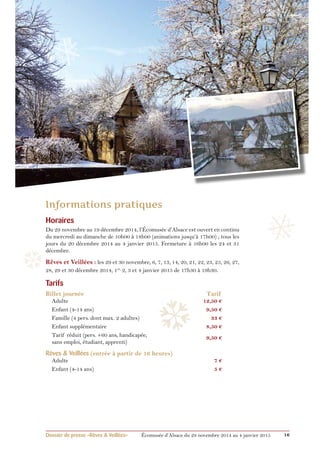 ❄ 
❄ 
❅ 
Horaires 
Du 29 novembre au 19 décembre 2014, l’Écomusée d’Alsace est ouvert en continu 
du mercredi au dimanche de 10h00 à 18h00 (animations jusqu’à 17h00) ; tous les 
jours du 20 décembre 2014 au 4 janvier 2015. Fermeture à 16h00 les 24 et 31 
décembre. 
Rêves et Veillées : les 29 et 30 novembre, 6, 7, 13, 14, 20, 21, 22, 23, 25, 26, 27, 
28, 29 et 30 décembre 2014, 1er, 2, 3 et 4 janvier 2015 de 17h30 à 19h30. 
Tarifs 
Billet journée Tarif 
Adulte 12,50 € 
Enfant (4-14 ans) 9,50 € 
Famille (4 pers. dont max. 2 adultes) 33 € 
Enfant supplémentaire 8,50 € 
Tarif réduit (pers. +60 ans, handicapée, 9,50 € 
sans emploi, étudiant, apprenti) 
Rêves & Veillées (entrée à partir de 16 heures) 
Adulte 7 € 
Enfant (4-14 ans) 5 € 
❆ 
❆ 
❅ 
❄ 
Dossier de presse «Rêves & Veillées» Écomusée d’Alsace du 29 novembre 2014 au 4 janvier 2015 16 
 