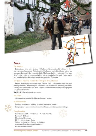 ❄ 
❄ 
❄ 
Mannheim 
Karlsruhe 
Offenburg 
A5 
ICE 
Freiburg 
Stuttgart 
Basel 
A81 
❅ 
❆ 
A6 
Strasbourg 
A35 
Colmar 
Mulhouse 
Accès 
En voiture 
Le musée est situé entre Colmar et Mulhouse. En venant de Strasbourg et Col-mar 
: prendre l’autoroute A35 direction Mulhouse, sortie Ensisheim, suivre les 
panneaux Écomusée. En venant de Bâle, Mulhouse, Belfort : autoroute A36, sor-tie 
n°18 (ou 18 bis en venant de Belfort) direction Guebwiller, puis D430, sortie 
n°5 vers Bollwiller/Écomusée, suivre les panneaux Écomusée. 
En train + navette en calèche tirée par deux chevaux 
Depuis Strasbourg : 45 mn en train. Depuis Paris : 3 heures en train avec une 
correspondance à Strasbourg ou Mulhouse. Les mercredis et samedis (sur réser-vation), 
une calèche tirée par deux chevaux comtois vient chercher les voyageurs 
à la gare de Bollwiller. 
Tarif : 3€ l’aller-retour par personne. 
En avion 
Aéroport international de Bâle-Mulhouse à 40 km. 
Stationnement 
Voitures et autocars : parking gratuit à l’entrée du musée. 
Camping-cars: aire de stationnement ombragée, point d’eau et de vidange. 
Coordonnées 
Coordonnées GPS : 47°51’38.52 " N 7°17'48.95" E 
Écomusée d’Alsace 
Chemin du Grosswald 
BP 71 - 68190 Ungersheim 
Tél. 03 89 74 44 74 – Fax. 03 89 74 44 65 
ecomusee-alsace@ecomusee-alsace.fr 
www.ecomusee-alsace.fr 
❆ 
❅ 
❅ 
Dossier de presse «Rêves & Veillées» Écomusée d’Alsace du 29 novembre 2014 au 4 janvier 2015 17 
