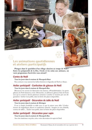 ❄ 
❄ 
❄ 
❅ 
❆ 
Plongez dans le quotidien d’un village alsacien au temps de Noël ! 
Entre les préparatifs de la fête, l’école et les soins aux animaux, un 
vaste programme d’activités vous attend ! 
Contes de Noël 
Tous les jours dans la maison de Muespach-Haut 
Nos conteurs vous narrent les belles histoires et légendes de Noël en Alsace. 
Atelier participatif - Confection de gâteaux de Noël 
Tous les jours dans la maison de Muespach-Bas 
Découvrez les secrets de fabrication des fameux «Winachtsbredalas», les petits 
gâteaux de Noël alsaciens, et du «Berawecka», un délicieux gâteau à base de fruits 
secs qui se conserve durant plusieurs semaines. L’atelier se termine par une dé-gustation 
! Atelier tout public, dans la limite des places disponibles. 
Atelier participatif - Décoration de table de Noël 
Tous les jours dans la maison de Hésingue 
Il est si simple d’embellir sa table avec ce que la nature nous offre ! Confec-tionnez 
de magnifiques décors en matériaux naturels : bougies en cire d’abeille, 
centres de tables ... Atelier tout public, dans la limite des places disponibles. 
Atelier participatif - Décoration pour sapin 
Tous les jours dans la maison de Muespach-Bas 
Avec des matériaux recyclés, créez votre décoration de sapin de Noël. 
❆ 
Dossier de presse «Rêves & Veillées» Écomusée d’Alsace du 29 novembre 2014 au 4 janvier 2015 6 
❄ 
❅ 
 