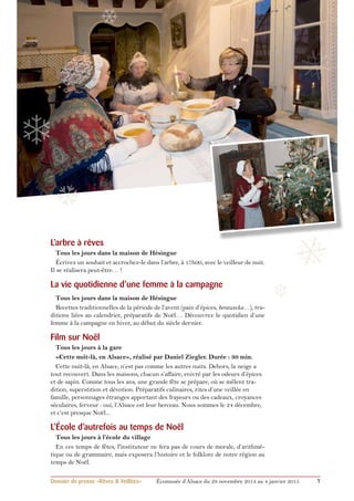 ❄ 
❄ 
❄ 
❅ 
❅ 
❆ 
❆ 
L’arbre à rêves 
Tous les jours dans la maison de Hésingue 
Écrivez un souhait et accrochez-le dans l’arbre, à 17h00, avec le veilleur de nuit. 
Il se réalisera peut-être… ! 
La vie quotidienne d’une femme à la campagne 
Tous les jours dans la maison de Hésingue 
Recettes traditionnelles de la période de l’avent (pain d’épices, berawecka…), tra-ditions 
liées au calendrier, préparatifs de Noël… Découvrez le quotidien d’une 
femme à la campagne en hiver, au début du siècle dernier. 
Film sur Noël 
Tous les jours à la gare 
«Cette nuit-là, en Alsace», réalisé par Daniel Ziegler. Durée : 30 min. 
Cette nuit-là, en Alsace, n’est pas comme les autres nuits. Dehors, la neige a 
tout recouvert. Dans les maisons, chacun s’affaire, enivré par les odeurs d’épices 
et de sapin. Comme tous les ans, une grande fête se prépare, où se mêlent tra-dition, 
superstition et dévotion. Préparatifs culinaires, rites d’une veillée en 
famille, personnages étranges apportant des frayeurs ou des cadeaux, croyances 
séculaires, ferveur : oui, l’Alsace est leur berceau. Nous sommes le 24 décembre, 
et c’est presque Noël... 
L’école d’autrefois au temps de Noël 
Tous les jours à l’école du village 
En ces temps de fêtes, l'instituteur ne fera pas de cours de morale, d’arithmé-tique 
ou de grammaire, mais exposera l’histoire et le folklore de notre région au 
temps de Noël. 
Dossier de presse «Rêves & Veillées» Écomusée d’Alsace du 29 novembre 2014 au 4 janvier 2015 7 
 