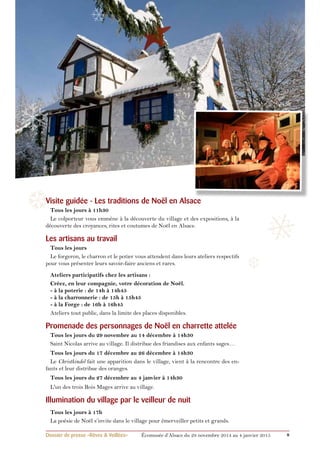 ❄ 
❄ 
❄ 
❅ 
❅ 
❆ 
❆ 
Visite guidée - Les traditions de Noël en Alsace 
Tous les jours à 11h30 
Le colporteur vous emmène à la découverte du village et des expositions, à la 
découverte des croyances, rites et coutumes de Noël en Alsace. 
Les artisans au travail 
Tous les jours 
Le forgeron, le charron et le potier vous attendent dans leurs ateliers respectifs 
pour vous présenter leurs savoir-faire anciens et rares. 
Ateliers participatifs chez les artisans : 
Créez, en leur compagnie, votre décoration de Noël. 
- à la poterie : de 14h à 14h45 
- à la charronnerie : de 15h à 15h45 
- à la Forge : de 16h à 16h45 
Ateliers tout public, dans la limite des places disponibles. 
Promenade des personnages de Noël en charrette attelée 
Tous les jours du 29 novembre au 14 décembre à 14h30 
Saint Nicolas arrive au village. Il distribue des friandises aux enfants sages… 
Tous les jours du 17 décembre au 26 décembre à 14h30 
Le Christkindel fait une apparition dans le village, vient à la rencontre des en-fants 
et leur distribue des oranges. 
Tous les jours du 27 décembre au 4 janvier à 14h30 
L'un des trois Rois Mages arrive au village. 
Illumination du village par le veilleur de nuit 
Tous les jours à 17h 
La poésie de Noël s’invite dans le village pour émerveiller petits et grands. 
Dossier de presse «Rêves & Veillées» Écomusée d’Alsace du 29 novembre 2014 au 4 janvier 2015 8 
 