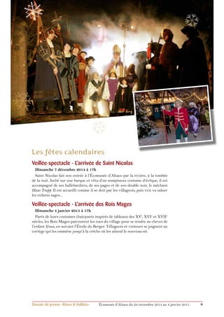 ❅ 
❄ 
❆ 
Veillée-spectacle - L’arrivée de Saint Nicolas 
Dimanche 7 décembre 2014 à 17h 
Saint Nicolas fait son entrée à l’Écomusée d’Alsace par la rivière, à la tombée 
de la nuit. Juché sur une barque et vêtu d’un somptueux costume d’évêque, il est 
accompagné de ses hallebardiers, de ses pages et de son double noir, le méchant 
Hans Trapp. Il est accueilli comme il se doit par les villageois, puis s’en va saluer 
les enfants sages... 
Veillée-spectacle - L’arrivée des Rois Mages 
Dimanche 4 janvier 2015 à 17h 
Parés de leurs costumes chatoyants inspirés de tableaux des XVe, XVIe et XVIIe 
siècles, les Rois Mages parcourent les rues du village pour se rendre au chevet de 
l’enfant Jésus, en suivant l’Étoile du Berger. Villageois et visiteurs se joignent au 
cortège qui les emmène jusqu’à la crèche où les attend le nouveau-né. 
❆ 
Dossier de presse «Rêves & Veillées» Écomusée d’Alsace du 29 novembre 2014 au 4 janvier 2015 9 
 