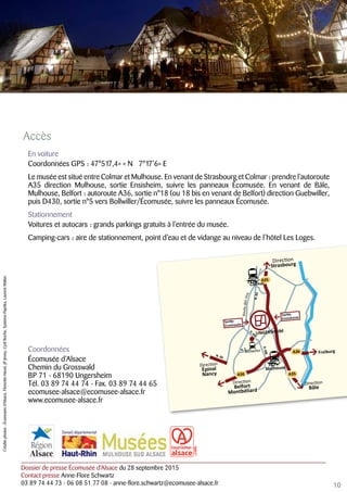 Dossier de presse Écomusée d’Alsace du 28 septembre 2015
Contact presse Anne-Flore Schwartz
03 89 74 44 73 - 06 08 51 77 08 - anne-flore.schwartz@ecomusee-alsace.fr
Accès
En voiture
Coordonnées GPS : 47°517,4» « N 7°17’6» E
Le musée est situé entre Colmar et Mulhouse. En venant de Strasbourg et Colmar : prendre l’autoroute
A35 direction Mulhouse, sortie Ensisheim, suivre les panneaux Écomusée. En venant de Bâle,
Mulhouse, Belfort : autoroute A36, sortie n°18 (ou 18 bis en venant de Belfort) direction Guebwiller,
puis D430, sortie n°5 vers Bollwiller/Écomusée, suivre les panneaux Écomusée.
Stationnement
Voitures et autocars : grands parkings gratuits à l’entrée du musée.
Camping-cars : aire de stationnement, point d’eau et de vidange au niveau de l’hôtel Les Loges.
Coordonnées
Écomusée d’Alsace
Chemin du Grosswald
BP 71 - 68190 Ungersheim
Tél. 03 89 74 44 74 - Fax. 03 89 74 44 65
ecomusee-alsace@ecomusee-alsace.fr
www.ecomusee-alsace.fr
10
D.430
D.430
D.2
N.83
N. 66
UNGERSHEIM
Direction
Strasbourg
Direction
Belfort
Montbéliard
Direction
Épinal
Nancy
Direction
Bâle
Mulhouse
Bollwiller
A36
A36
A35
A35
Sortie
Ensisheim
Sortie
Ecomusée
Freiburg
Colmar
Routedesvins
Créditsphotos:Écomuséed’Alsace,FlorentinHavet,JPJenny,CyrilRoche,SystèmePaprika,LaurentWalter.
 